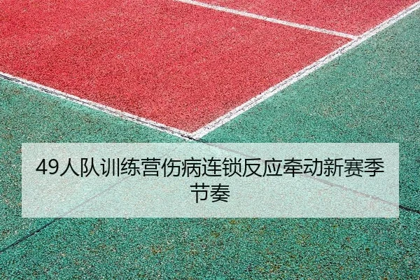 49人队训练营伤病连锁反应牵动新赛季节奏